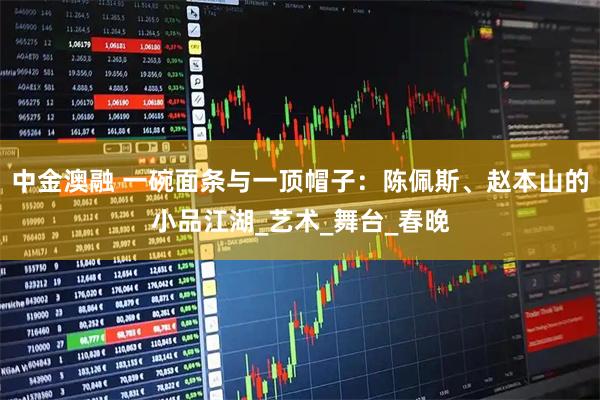 中金澳融 一碗面条与一顶帽子：陈佩斯、赵本山的小品江湖_艺术_舞台_春晚