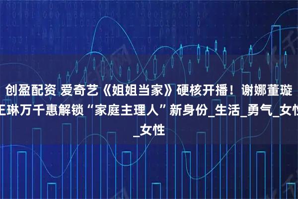 创盈配资 爱奇艺《姐姐当家》硬核开播！谢娜董璇王琳万千惠解锁“家庭主理人”新身份_生活_勇气_女性