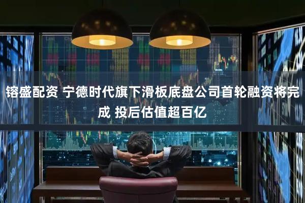 镕盛配资 宁德时代旗下滑板底盘公司首轮融资将完成 投后估值超百亿