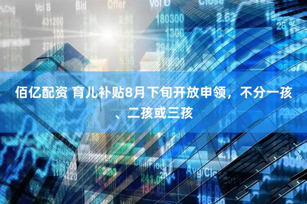 佰亿配资 育儿补贴8月下旬开放申领，不分一孩、二孩或三孩