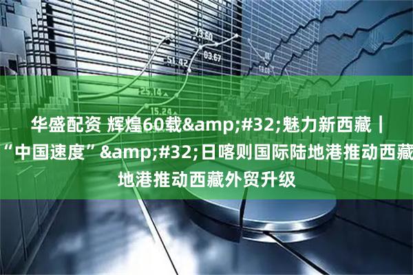 华盛配资 辉煌60载 魅力新西藏|高原上的“中国速度” 日喀则国际陆地港推动西藏外贸升级