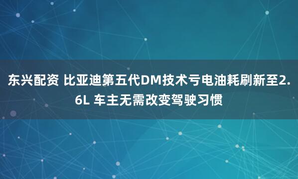 东兴配资 比亚迪第五代DM技术亏电油耗刷新至2.6L 车主无需改变驾驶习惯