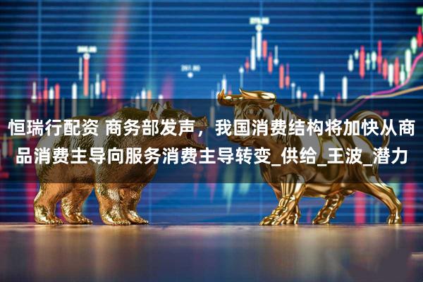 恒瑞行配资 商务部发声,我国消费结构将加快从商品消费主导向服务消费主导转变_供给_王波_潜力
