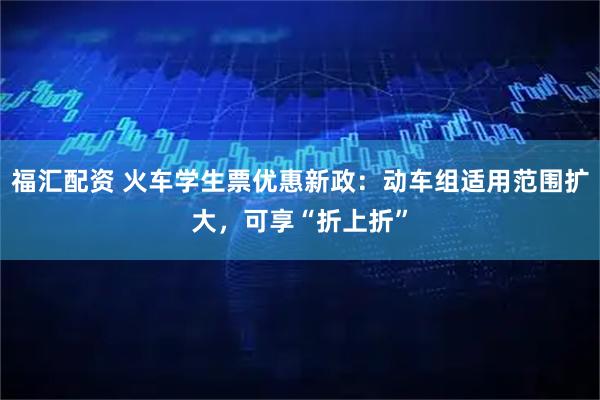 福汇配资 火车学生票优惠新政：动车组适用范围扩大，可享“折上折”