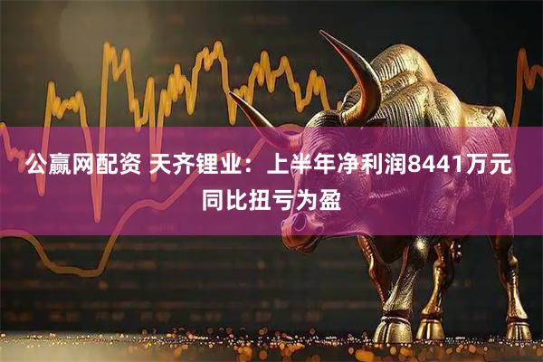 公赢网配资 天齐锂业：上半年净利润8441万元 同比扭亏为盈