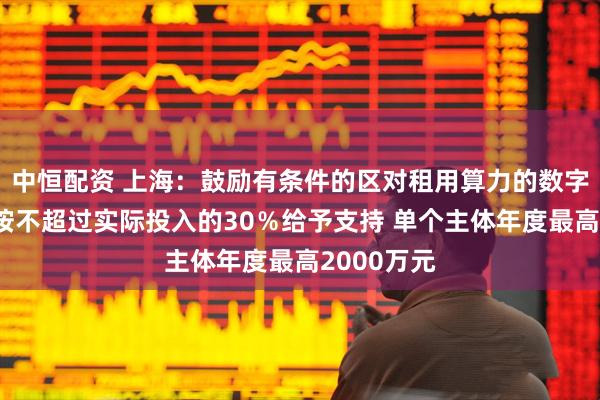 中恒配资 上海：鼓励有条件的区对租用算力的数字广告企业按不超过实际投入的30％给予支持 单个主体年度最高2000万元