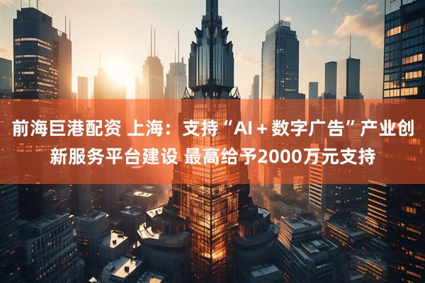 前海巨港配资 上海：支持“AI＋数字广告”产业创新服务平台建设 最高给予2000万元支持