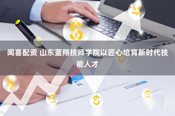 闻喜配资 山东蓝翔技师学院以匠心培育新时代技能人才