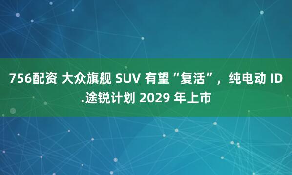 756配资 大众旗舰 SUV 有望“复活”，纯电动 ID.途锐计划 2029 年上市