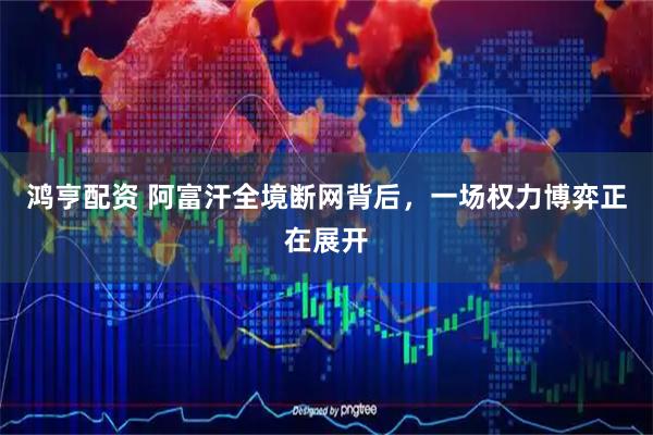 鸿亨配资 阿富汗全境断网背后,一场权力博弈正在展开